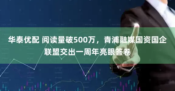 华泰优配 阅读量破500万，青浦融媒国资国企联盟交出一周年亮眼答卷