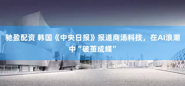 驰盈配资 韩国《中央日报》报道商汤科技，在AI浪潮中“破茧成蝶”