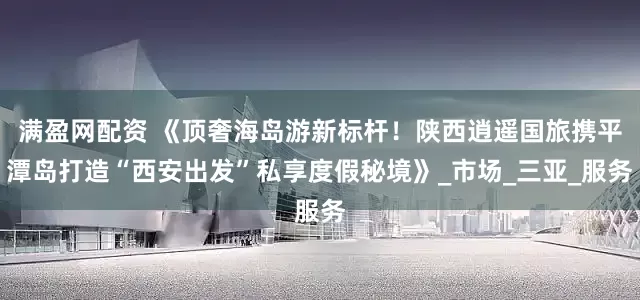满盈网配资 《顶奢海岛游新标杆！陕西逍遥国旅携平潭岛打造“西安出发”私享度假秘境》_市场_三亚_服务