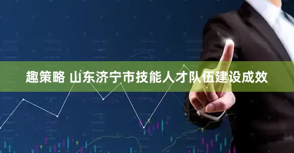 趣策略 山东济宁市技能人才队伍建设成效