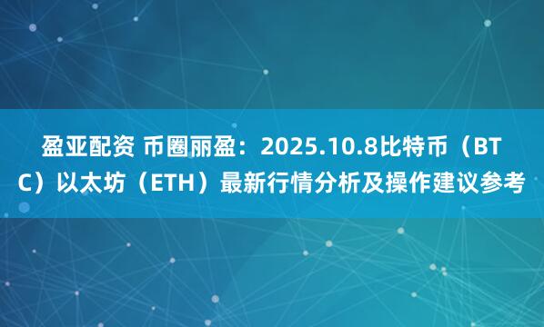 盈亚配资 币圈丽盈：2025.10.8比特币（BTC）以太坊（ETH）最新行情分析及操作建议参考
