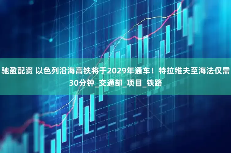 驰盈配资 以色列沿海高铁将于2029年通车！特拉维夫至海法仅需30分钟_交通部_项目_铁路