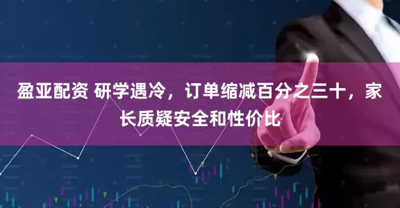 盈亚配资 研学遇冷，订单缩减百分之三十，家长质疑安全和性价比