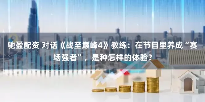 驰盈配资 对话《战至巅峰4》教练：在节目里养成“赛场强者”，是种怎样的体验？