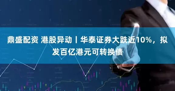 鼎盛配资 港股异动丨华泰证券大跌近10%，拟发百亿港元可转换债