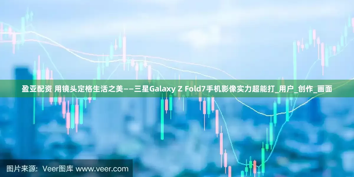 盈亚配资 用镜头定格生活之美——三星Galaxy Z Fold7手机影像实力超能打_用户_创作_画面