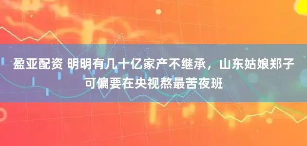 盈亚配资 明明有几十亿家产不继承，山东姑娘郑子可偏要在央视熬最苦夜班