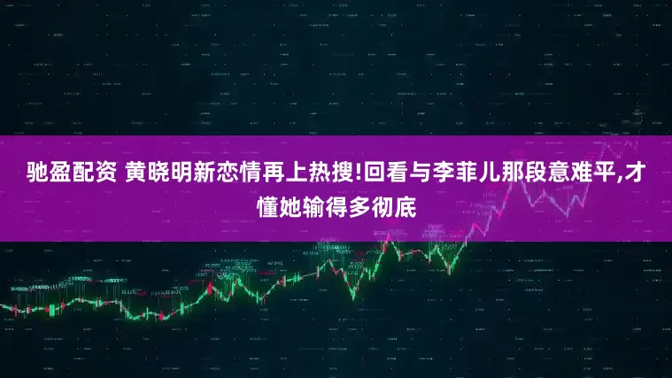 驰盈配资 黄晓明新恋情再上热搜!回看与李菲儿那段意难平,才懂她输得多彻底