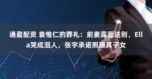 通盈配资 袁惟仁的葬礼：前妻露面送别，Ella哭成泪人，张宇承诺照顾其子女