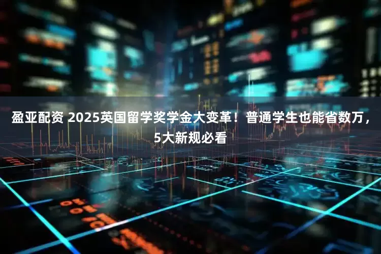 盈亚配资 2025英国留学奖学金大变革！普通学生也能省数万，5大新规必看